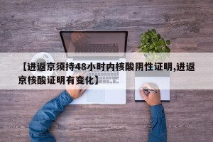 【进返京须持48小时内核酸阴性证明,进返京核酸证明有变化】