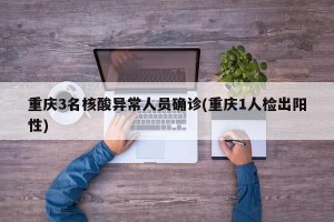 重庆3名核酸异常人员确诊(重庆1人检出阳性)