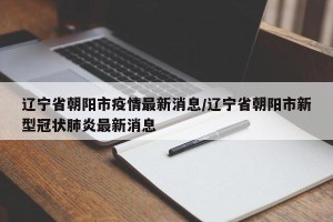 辽宁省朝阳市疫情最新消息/辽宁省朝阳市新型冠状肺炎最新消息