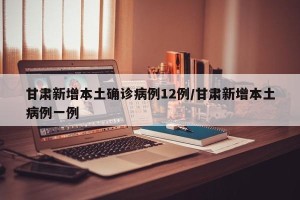 甘肃新增本土确诊病例12例/甘肃新增本土病例一例