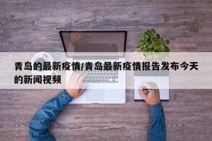 青岛的最新疫情/青岛最新疫情报告发布今天的新闻视频