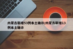 内蒙古新增53例本土确诊/内蒙古新增13例本土确诊