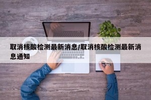 取消核酸检测最新消息/取消核酸检测最新消息通知