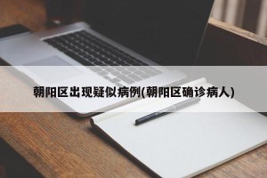 朝阳区出现疑似病例(朝阳区确诊病人)