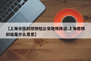 【上海分区封控核检公交地铁停运,上海地铁封站是什么意思】