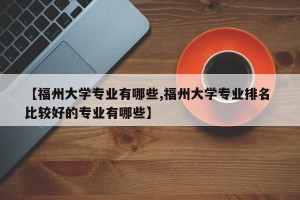 【福州大学专业有哪些,福州大学专业排名 比较好的专业有哪些】