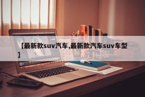 【最新款suv汽车,最新款汽车suv车型】