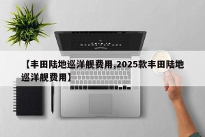 【丰田陆地巡洋舰费用,2025款丰田陆地巡洋舰费用】