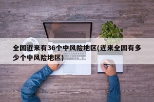 全国近来有36个中风险地区(近来全国有多少个中风险地区)