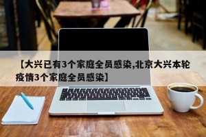 【大兴已有3个家庭全员感染,北京大兴本轮疫情3个家庭全员感染】