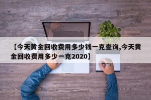 【今天黄金回收费用多少钱一克查询,今天黄金回收费用多少一克2020】