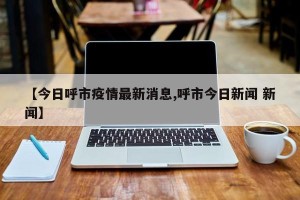 【今日呼市疫情最新消息,呼市今日新闻 新闻】