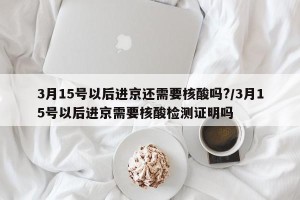 3月15号以后进京还需要核酸吗?/3月15号以后进京需要核酸检测证明吗