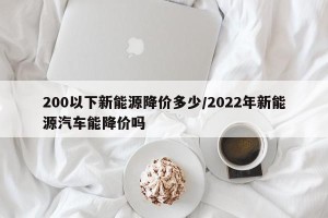 200以下新能源降价多少/2022年新能源汽车能降价吗