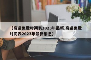 【高速免费时间表2023年最新,高速免费时间表2023年最新消息】