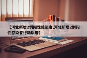【河北新增2例阳性感染者,河北新增2例阳性感染者行动轨迹】