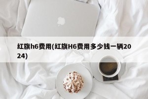 红旗h6费用(红旗H6费用多少钱一辆2024)