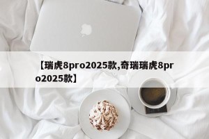【瑞虎8pro2025款,奇瑞瑞虎8pro2025款】