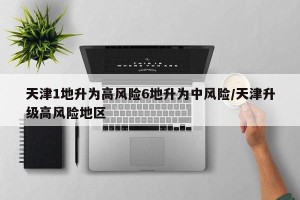 天津1地升为高风险6地升为中风险/天津升级高风险地区