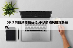 【中华前挡风玻璃价位,中华前挡风玻璃价位表】