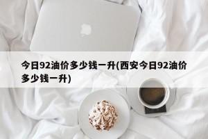 今日92油价多少钱一升(西安今日92油价多少钱一升)