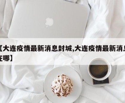 【大连疫情最新消息封城,大连疫情最新消息在哪】
