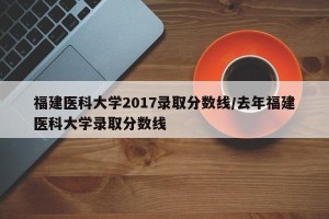 福建医科大学2017录取分数线/去年福建医科大学录取分数线