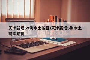 天津新增59例本土阳性/天津新增5例本土确诊病例