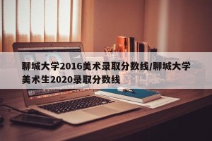 聊城大学2016美术录取分数线/聊城大学美术生2020录取分数线