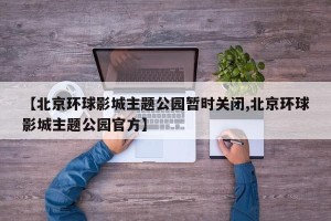 【北京环球影城主题公园暂时关闭,北京环球影城主题公园官方】