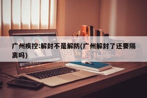 广州疾控:解封不是解防(广州解封了还要隔离吗)