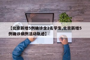 【北京新增5例确诊含2名学生,北京新增5例确诊病例活动轨迹】