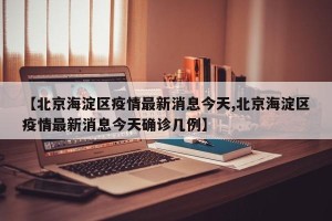 【北京海淀区疫情最新消息今天,北京海淀区疫情最新消息今天确诊几例】