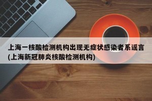 上海一核酸检测机构出现无症状感染者系谣言(上海新冠肺炎核酸检测机构)