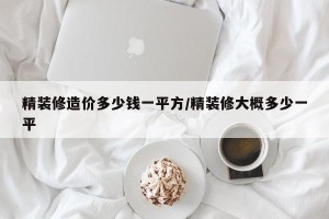 精装修造价多少钱一平方/精装修大概多少一平
