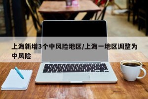 上海新增3个中风险地区/上海一地区调整为中风险
