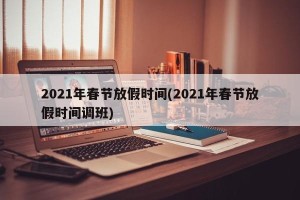 2021年春节放假时间(2021年春节放假时间调班)