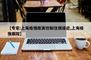 【专家:上海疫情距离控制住很接近,上海疫情跟踪】
