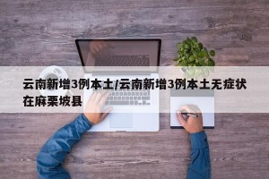 云南新增3例本土/云南新增3例本土无症状在麻栗坡县