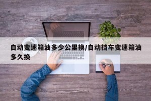 自动变速箱油多少公里换/自动挡车变速箱油多久换