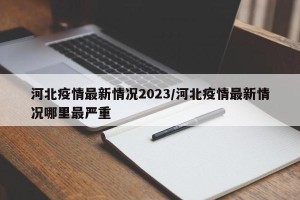河北疫情最新情况2023/河北疫情最新情况哪里最严重
