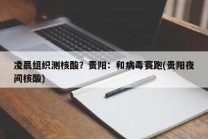 凌晨组织测核酸？贵阳：和病毒赛跑(贵阳夜间核酸)