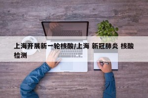 上海开展新一轮核酸/上海 新冠肺炎 核酸检测