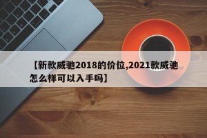 【新款威驰2018的价位,2021款威驰怎么样可以入手吗】