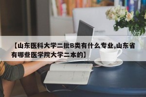 【山东医科大学二批B类有什么专业,山东省有哪些医学院大学二本的】