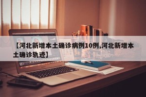 【河北新增本土确诊病例10例,河北新增本土确诊轨迹】