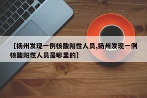 【扬州发现一例核酸阳性人员,扬州发现一例核酸阳性人员是哪里的】