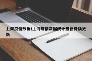 上海疫情数据/上海疫情数据统计最新持续更新