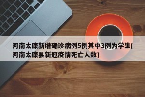河南太康新增确诊病例5例其中3例为学生(河南太康县新冠疫情死亡人数)