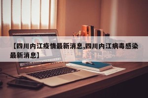 【四川内江疫情最新消息,四川内江病毒感染最新消息】